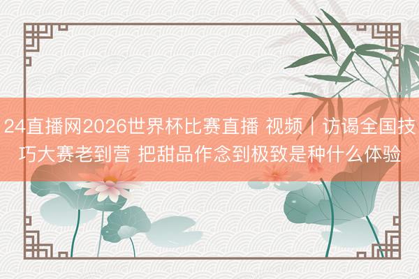 24直播网2026世界杯比赛直播 视频｜访谒全国技巧大赛老到营 把甜品作念到极致是种什么体验