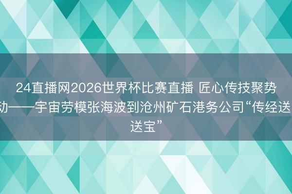 24直播网2026世界杯比赛直播 匠心传技聚势改动——宇宙劳模张海波到沧州矿石港务公司“传经送宝”