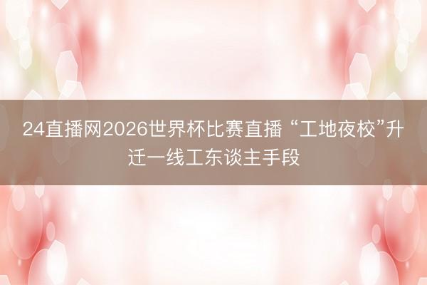 24直播网2026世界杯比赛直播 “工地夜校”升迁一线工东谈主手段