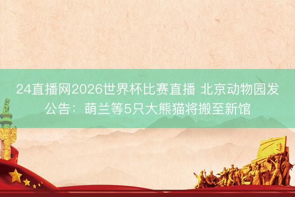 24直播网2026世界杯比赛直播 北京动物园发公告：萌兰等5只大熊猫将搬至新馆