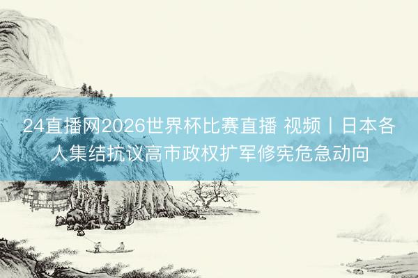 24直播网2026世界杯比赛直播 视频丨日本各人集结抗议高市政权扩军修宪危急动向