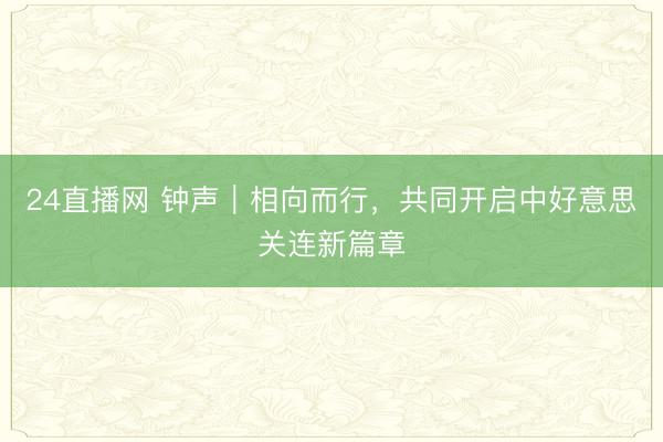 24直播网 钟声｜相向而行，共同开启中好意思关连新篇章