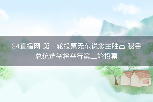 24直播网 第一轮投票无东说念主胜出 秘鲁总统选举将举行第二轮投票