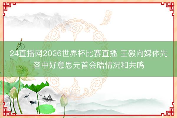 24直播网2026世界杯比赛直播 王毅向媒体先容中好意思元首会晤情况和共鸣