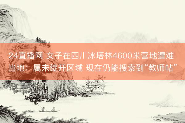 24直播网 女子在四川冰塔林4600米营地遭难 当地：属未绽开区域 现在仍能搜索到“教师帖”