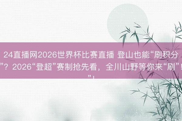 24直播网2026世界杯比赛直播 登山也能“刷积分”？2026“登超”赛制抢先看，全川山野等你来“刷”！