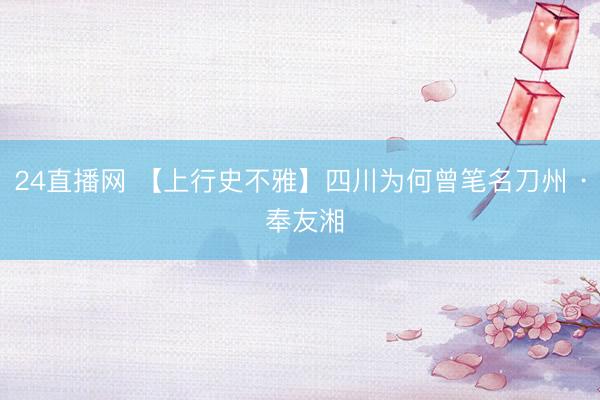 24直播网 【上行史不雅】四川为何曾笔名刀州 · 奉友湘