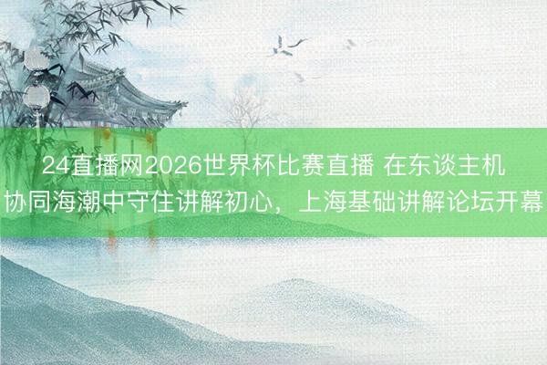 24直播网2026世界杯比赛直播 在东谈主机协同海潮中守住讲解初心，上海基础讲解论坛开幕