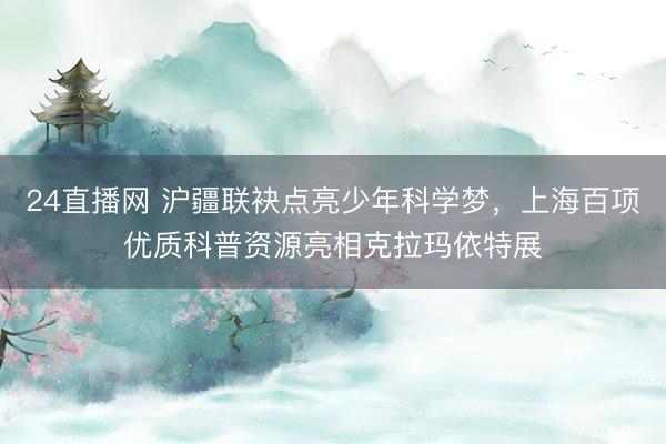 24直播网 沪疆联袂点亮少年科学梦，上海百项优质科普资源亮相克拉玛依特展