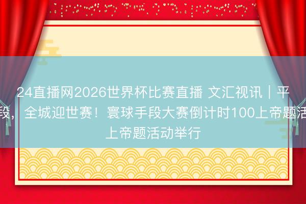 24直播网2026世界杯比赛直播 文汇视讯｜平日见手段，全城迎世赛！寰球手段大赛倒计时100上帝题活动举行