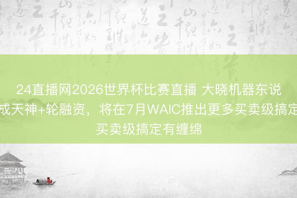 24直播网2026世界杯比赛直播 大晓机器东说念主完成天神+轮融资,将在7月WAIC推出更多买卖级搞定有缠绵