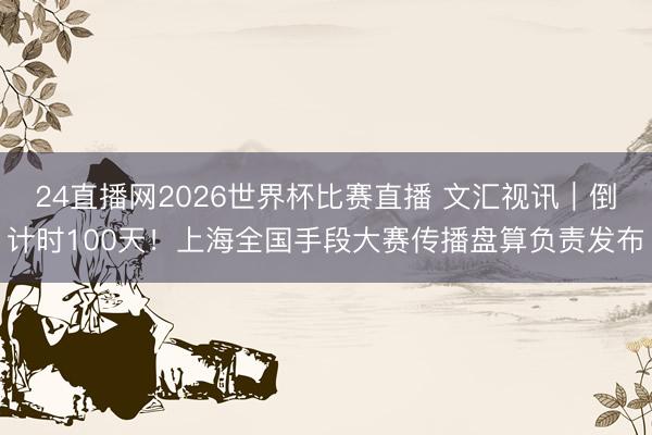 24直播网2026世界杯比赛直播 文汇视讯｜倒计时100天！上海全国手段大赛传播盘算负责发布