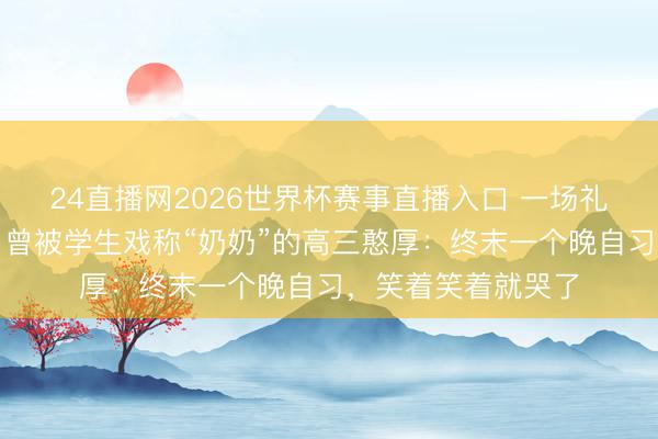 24直播网2026世界杯赛事直播入口 一场礼花感动千万网友，曾被学生戏称“奶奶”的高三憨厚：终末一个晚自习，笑着笑着就哭了