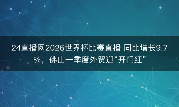 24直播网2026世界杯比赛直播 同比增长9.7%，佛山一季度外贸迎“开门红”