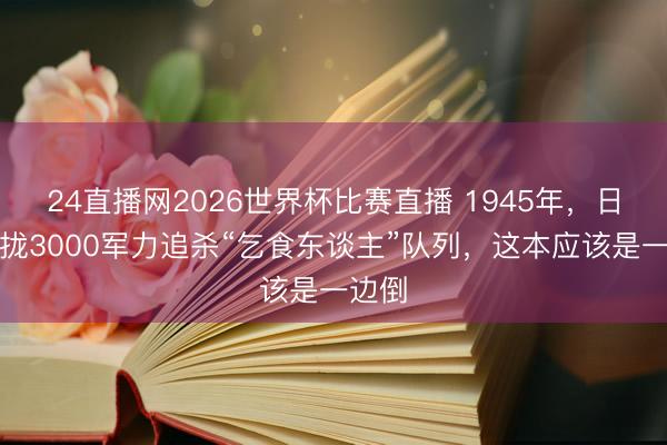 24直播网2026世界杯比赛直播 1945年，日军靠拢3000军力追杀“乞食东谈主”队列，这本应该是一边倒