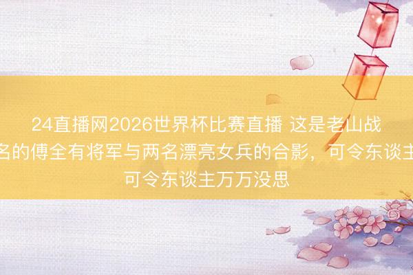 24直播网2026世界杯比赛直播 这是老山战争时，有名的傅全有将军与两名漂亮女兵的合影，可令东谈主万万没思