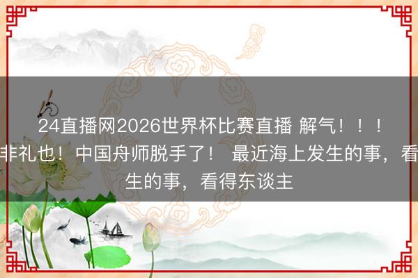 24直播网2026世界杯比赛直播 解气！！！来而不往非礼也！中国舟师脱手了！ 最近海上发生的事，看得东谈主