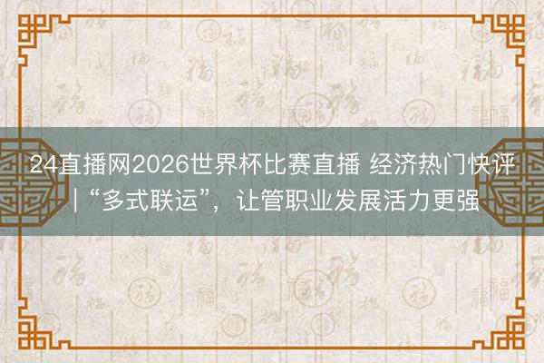 24直播网2026世界杯比赛直播 经济热门快评｜“多式联运”，让管职业发展活力更强