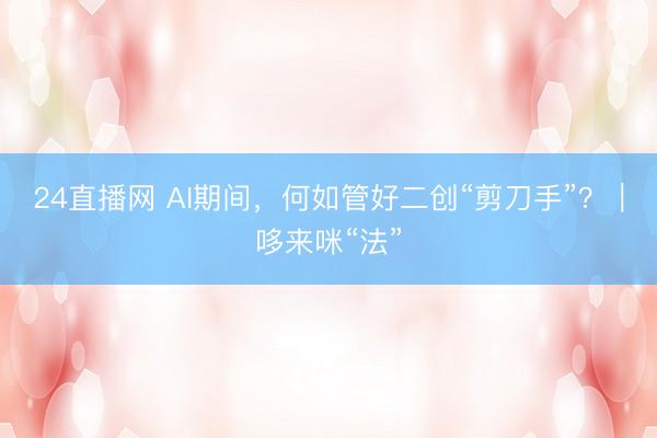24直播网 AI期间,何如管好二创“剪刀手”?|哆来咪“法”