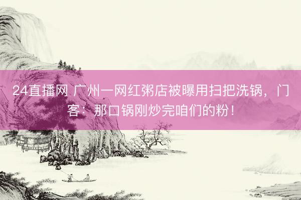 24直播网 广州一网红粥店被曝用扫把洗锅，门客：那口锅刚炒完咱们的粉！