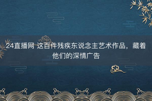 24直播网 这百件残疾东说念主艺术作品，藏着他们的深情广告