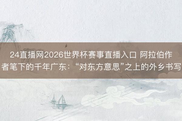24直播网2026世界杯赛事直播入口 阿拉伯作者笔下的千年广东:“对东方意思”之上的外乡书写