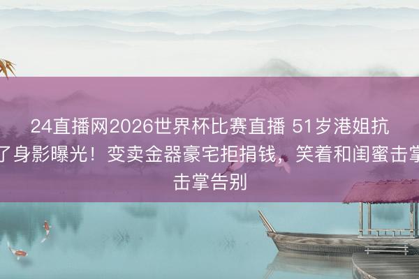 24直播网2026世界杯比赛直播 51岁港姐抗癌临了身影曝光！变卖金器豪宅拒捐钱，笑着和闺蜜击掌告别