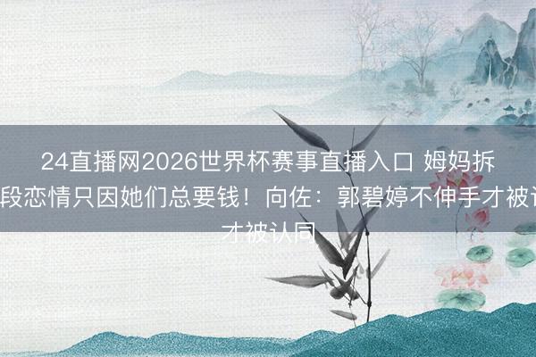 24直播网2026世界杯赛事直播入口 姆妈拆散3段恋情只因她们总要钱！向佐：郭碧婷不伸手才被认同