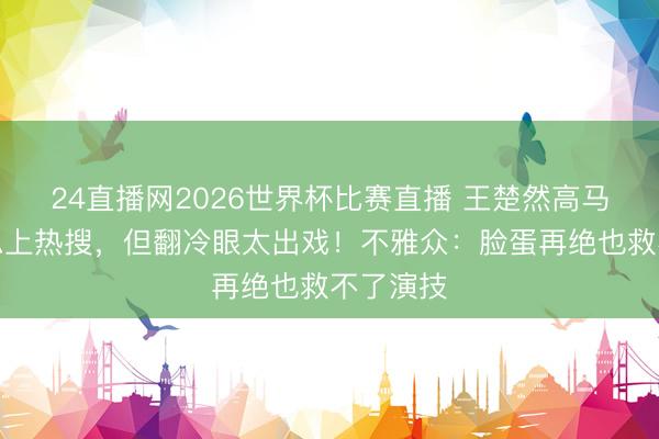 24直播网2026世界杯比赛直播 王楚然高马尾好意思上热搜，但翻冷眼太出戏！不雅众：脸蛋再绝也救不了演技