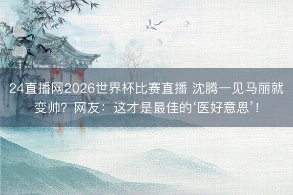 24直播网2026世界杯比赛直播 沈腾一见马丽就变帅?网友:这才是最佳的‘医好意思’!