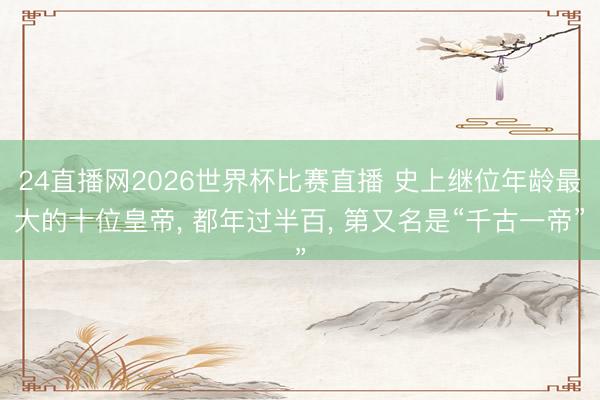 24直播网2026世界杯比赛直播 史上继位年龄最大的十位皇帝， 都年过半百， 第又名是“千古一帝”