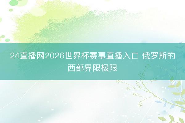 24直播网2026世界杯赛事直播入口 俄罗斯的西部界限极限