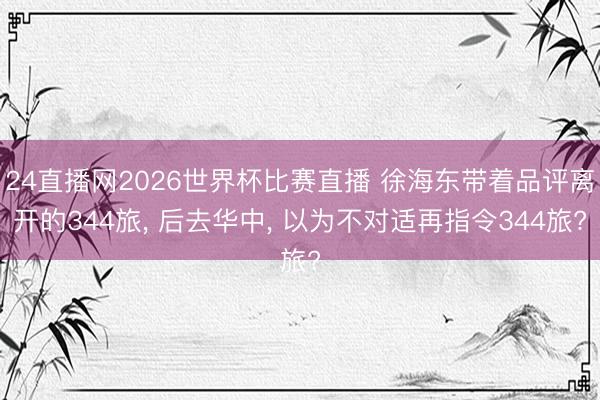 24直播网2026世界杯比赛直播 徐海东带着品评离开的344旅, 后去华中, 以为不对适再指令344旅?
