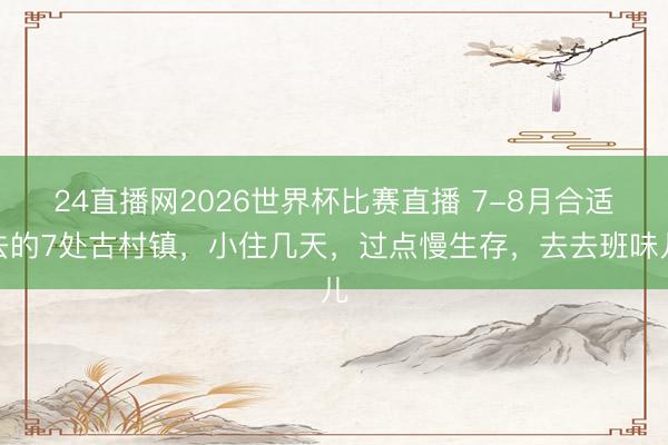 24直播网2026世界杯比赛直播 7-8月合适去的7处古村镇,小住几天,过点慢生存,去去班味儿