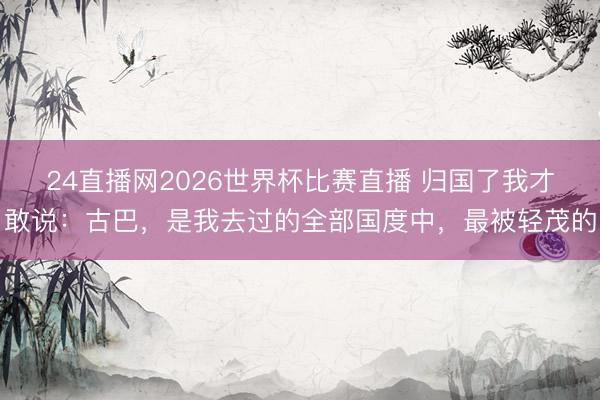 24直播网2026世界杯比赛直播 归国了我才敢说:古巴,是我去过的全部国度中,最被轻茂的