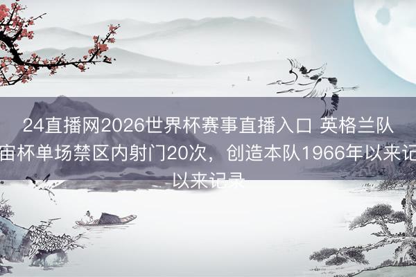24直播网2026世界杯赛事直播入口 英格兰队宇宙杯单场禁区内射门20次，创造本队1966年以来记录