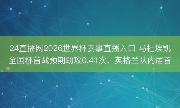 24直播网2026世界杯赛事直播入口 马杜埃凯全国杯首战预期助攻0.41次，英格兰队内居首