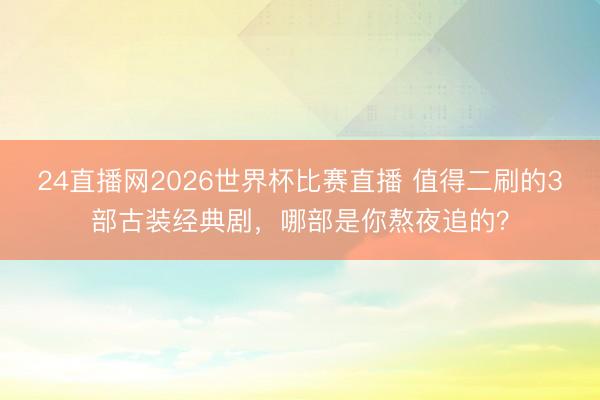 24直播网2026世界杯比赛直播 值得二刷的3部古装经典剧,哪部是你熬夜追的?