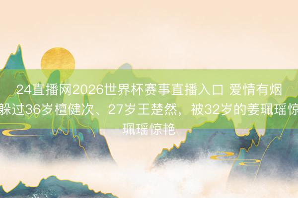 24直播网2026世界杯赛事直播入口 爱情有烟火躲过36岁檀健次、27岁王楚然,被32岁的姜珮瑶惊艳