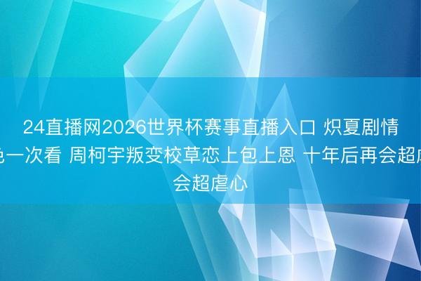 24直播网2026世界杯赛事直播入口 炽夏剧情脚色一次看 周柯宇叛变校草恋上包上恩 十年后再会超虐心