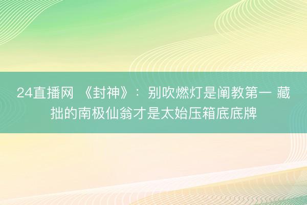 24直播网 《封神》:别吹燃灯是阐教第一 藏拙的南极仙翁才是太始压箱底底牌